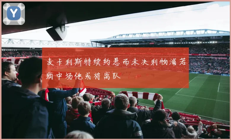 麦卡利斯特续约悬而未决利物浦若购中场他或将离队
