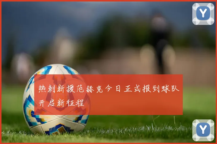 热刺新援范赫克今日正式报到球队开启新征程