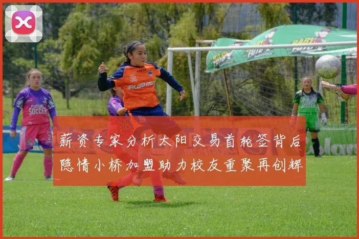薪资专家分析太阳交易首轮签背后隐情小桥加盟助力校友重聚再创辉煌