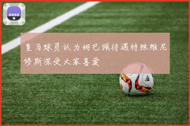 皇马球员认为姆巴佩待遇特殊维尼修斯深受大家喜爱