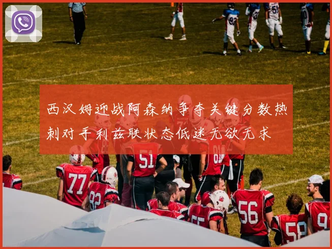 西汉姆迎战阿森纳争夺关键分数热刺对手利兹联状态低迷无欲无求