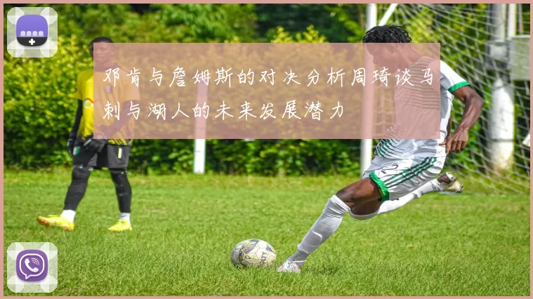 邓肯与詹姆斯的对决分析周琦谈马刺与湖人的未来发展潜力