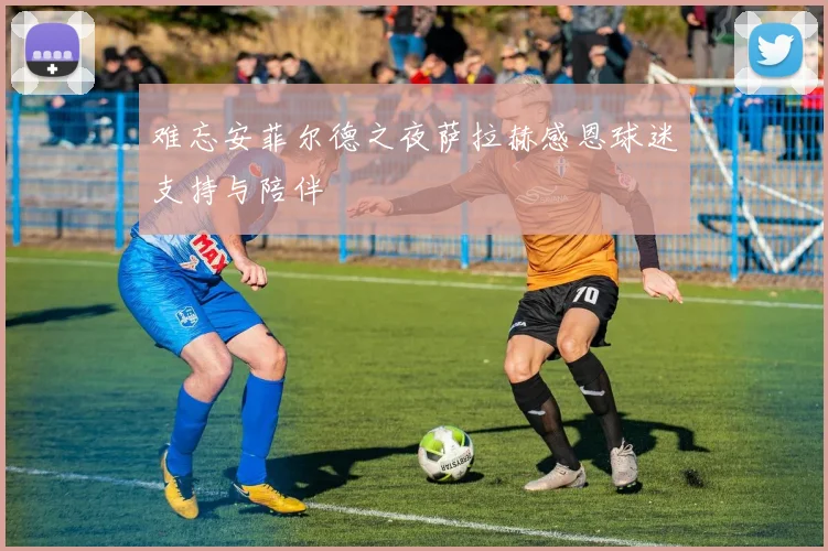 难忘安菲尔德之夜萨拉赫感恩球迷支持与陪伴