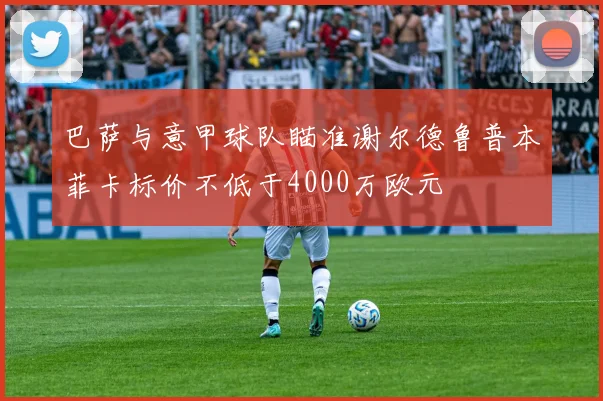 巴萨与意甲球队瞄准谢尔德鲁普本菲卡标价不低于4000万欧元