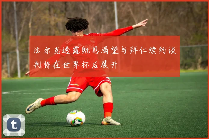 法尔克透露凯恩渴望与拜仁续约谈判将在世界杯后展开