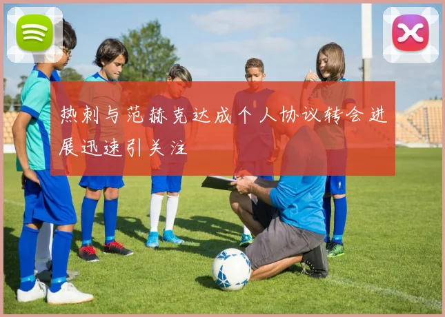 热刺与范赫克达成个人协议转会进展迅速引关注
