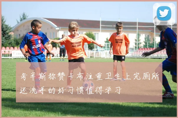 考辛斯称赞卡布注重卫生上完厕所还洗手的好习惯值得学习