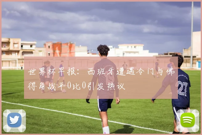 世界杯早报：西班牙遭遇冷门与佛得角战平0比0引发热议
