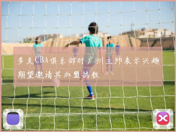 多支CBA俱乐部对广州主帅表示兴趣期望邀请其加盟执教