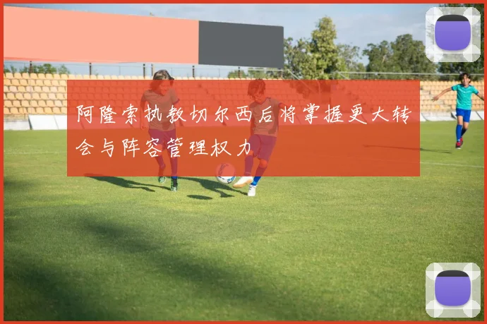 阿隆索执教切尔西后将掌握更大转会与阵容管理权力