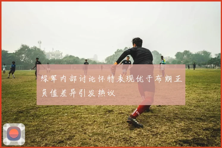 绿军内部讨论怀特表现优于布朗正负值差异引发热议