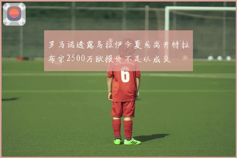 罗马诺透露乌拉伊今夏或离开特拉布宗2500万欧报价不足以成交