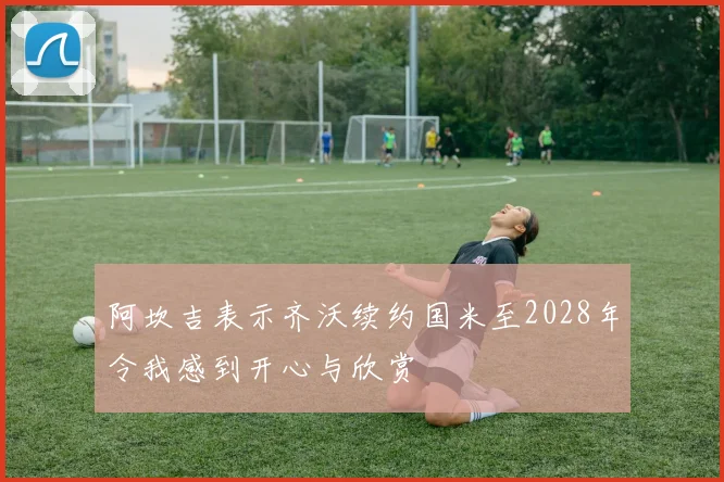 阿坎吉表示齐沃续约国米至2028年令我感到开心与欣赏