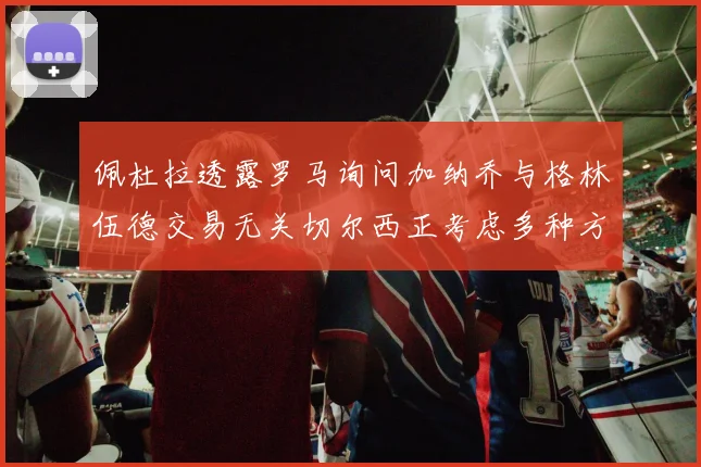 佩杜拉透露罗马询问加纳乔与格林伍德交易无关切尔西正考虑多种方案