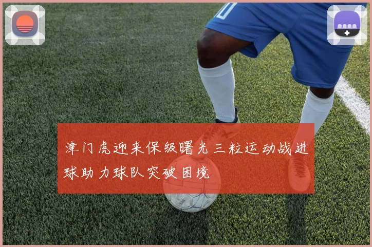 津门虎迎来保级曙光三粒运动战进球助力球队突破困境