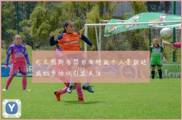 尤文图斯与瑟尔洛特就个人条款达成初步协议引发关注