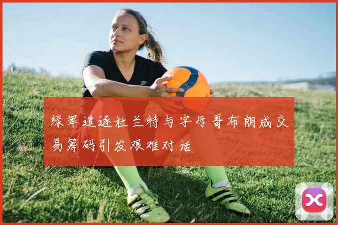 绿军追逐杜兰特与字母哥布朗成交易筹码引发艰难对话