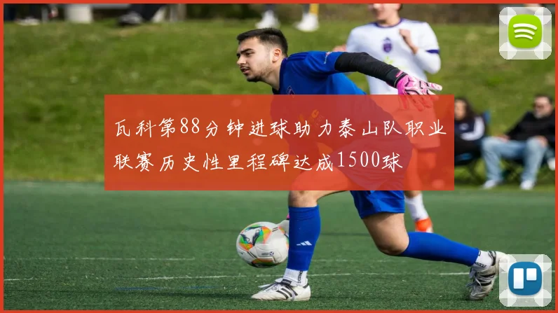 瓦科第88分钟进球助力泰山队职业联赛历史性里程碑达成1500球
