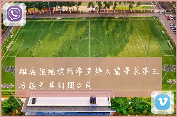 雄鹿拒绝续约希罗热火需寻求第三方接手其到期合同