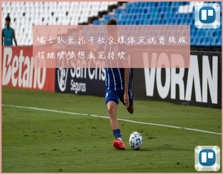 瑞士队长扎卡社交媒体庆祝晋级旅程继续梦想未完待续