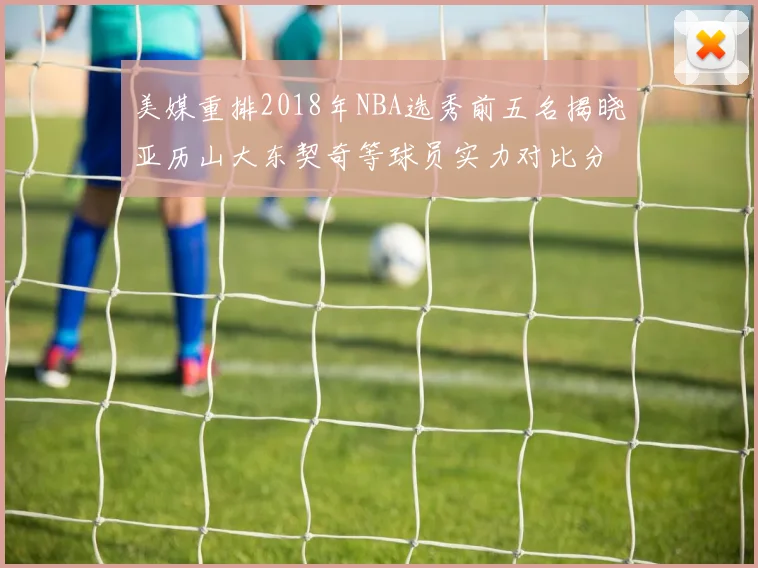 美媒重排2018年NBA选秀前五名揭晓亚历山大东契奇等球员实力对比分析